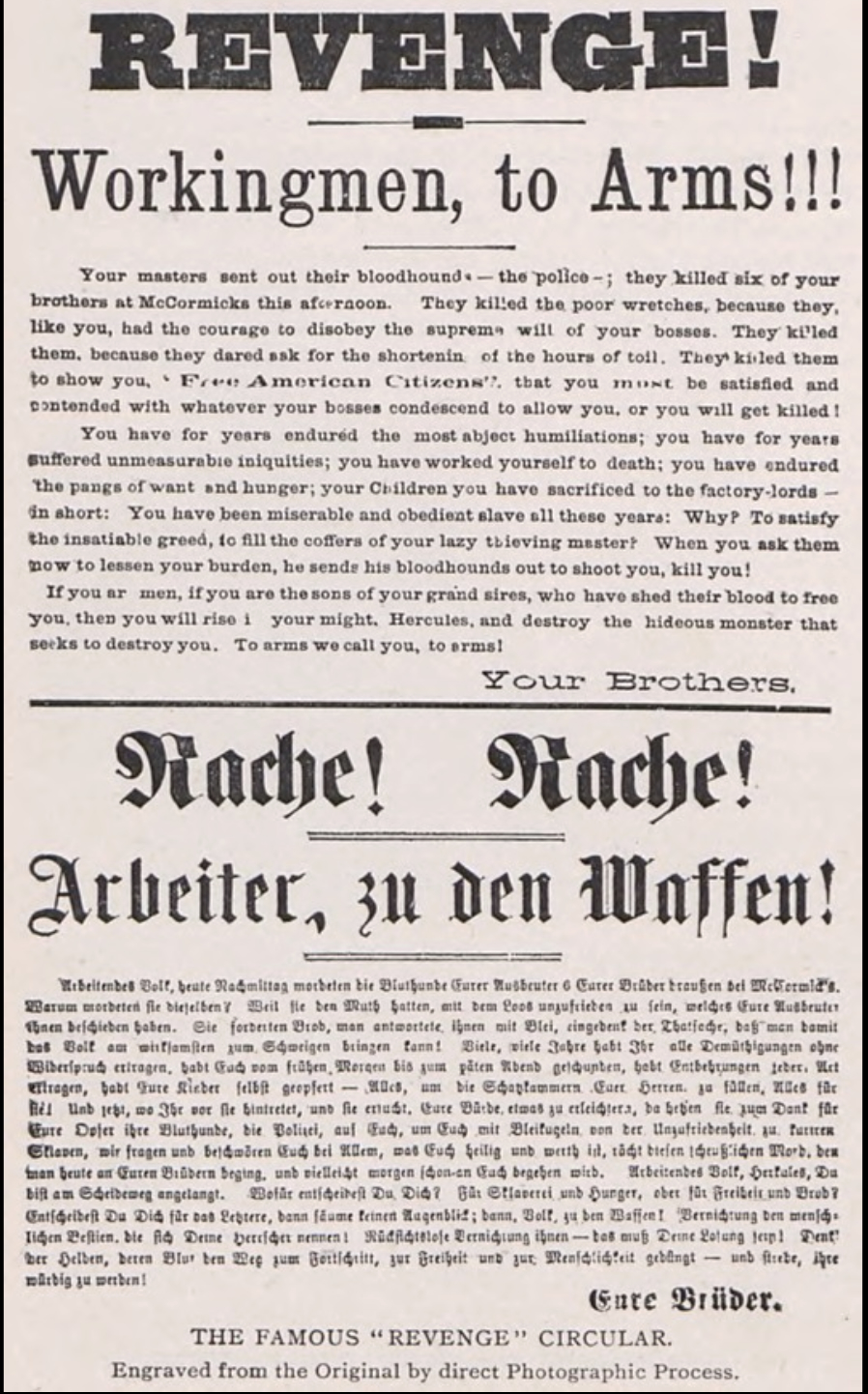 August Spies had immigrated from Germany to the United States in 1872, where he joined the Socialist Labor Party. Outraged after several Chicago factory workers were murdered, he printed this flier in English and German. On May 3, 1886, hundreds of copies were distributed at a rally in favor of workers’ rights. Handbills such as this one were extremely common at the time. Political groups could reproduce them quickly and cheaply, and distribute them throughout the city with little effort. Days after the handbill appeared, Spies took part in protests that led to the bombing at Chicago’s Haymarket Square and was arrested and tried for inciting violence. This flier was introduced as key evidence in the trial against Spies and other men indicted for conspiracy and inciting violence. 

&nbsp;

Text:

Revenge! Workingmen, to Arms!!! 

Your masters sent out their bloodhounds—the police—; they killed six of your brothers at McCormicks this afternoon. They killed the poor wretches, because they, like you, had the courage to disobey the supreme will of your bosses. They killed them, because they dared ask for the shortening of the hours of toil. They killed them to show you, “free American Citizens” that you must be satisfied and content with whatever your bosses condescend to allow you, or you will get killed! 

You have for years endured the most abject humiliations, you have for years suffered immeasurable iniquities; you have worked yourself to death; you have endured the pangs of want and hunger; your children you have sacrificed to the factory lords—in short: you have been miserable and obedient slaves all of these years: Why? To satisfy the insatiable greed, to fill the coffers of your lazy thieving master? When you ask them now to lessen your burden, he sends his bloodhounds out to shoot you, kill you! 

&nbsp;&nbsp;&nbsp;&nbsp;&nbsp;&nbsp;&nbsp;&nbsp;&nbsp;&nbsp;&nbsp; If you are men, if you are the sons of your grand sires, who have shed their blood to free you, you will rise in your might, Hercules, and destroy the hideous monster that seeks to destroy you. To arms we call you, to arms! 

Your Brothers