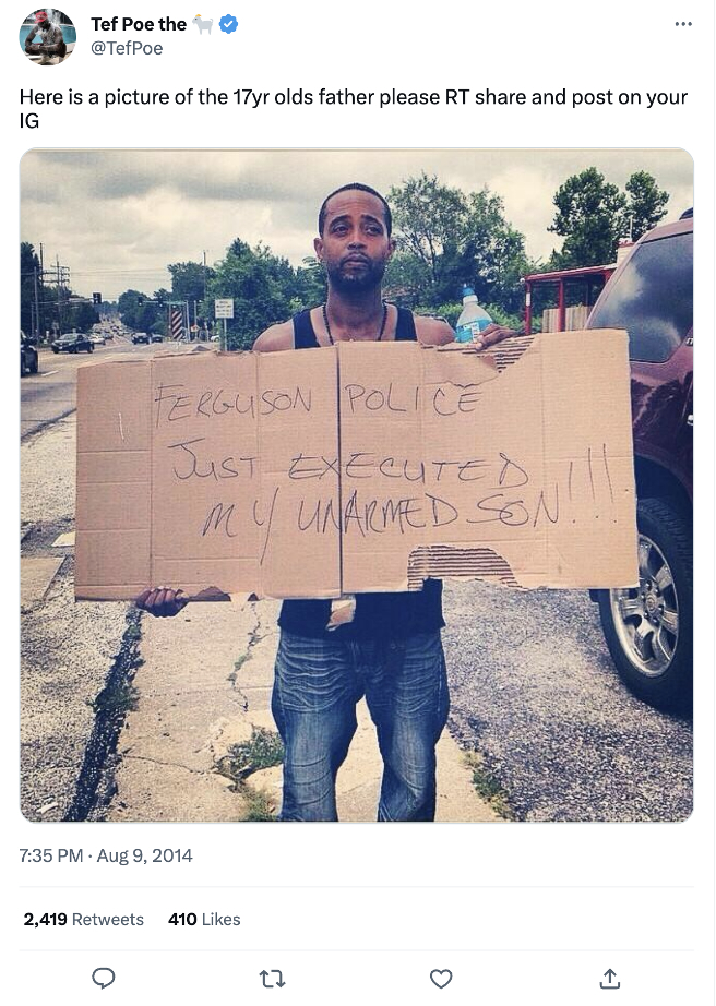 Tef<strong> </strong>Poe, a rapper born in St. Louis, was one of the main documenters of Brown’s murder, both on the day it occurred and after. He cofounded Hands Up United, a group that demanded the resignation of Police Chief Tom Jackson and Mayor James Knowles III. Poe posted this image depicting Brown’s stepfather, Louis Head, holding a sign on the day of the murder. In addition to showing his anguish, this image shows how Twitter could magnify and expand the impact of familiar protest tactics, like handmade signs.