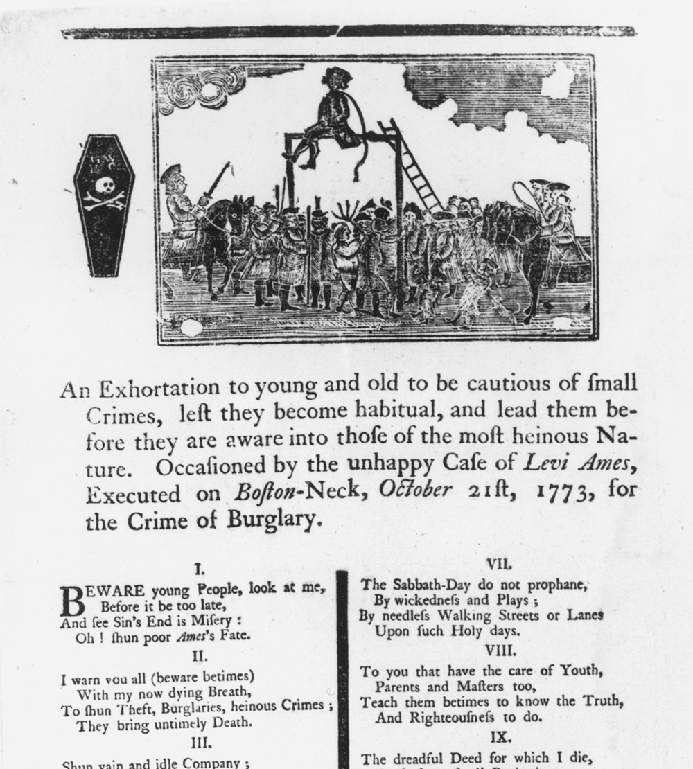 Public executions were occasions for common people to express approval of the punishment of those who broke the moral code. This broadside, printed and distributed in Boston in 1773, tells the story of a twenty-one-year-old convicted burglar, Levi Ames. The ritual of execution extended over a period of two months. Οn Sundays, Ames was conveyed in shackles through the streets of Boston, followed by crowds of men, women, and children. Each Sabbath journey ended at a different church, where Ames stood while the minister delivered a moralizing sermon.