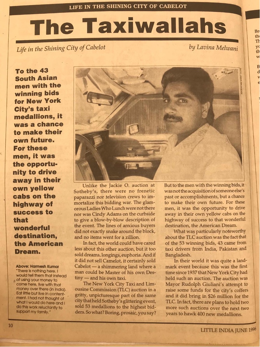 <em>This 1996 article was printed in </em>Little India<em>, a magazine that was established in 1991 and has become the most widely circulated Indian American publication in the United States. </em>Little India<em> covers a wide variety of topics related to the experiences of being of Indian heritage in America. This piece describes a historic auction of taxi medallions in New York City in 1996 that led to unprecedented numbers of “taxiwallahs”—men from India, Pakistan, and Bangladesh becoming licensed to drive cabs in the city.&nbsp; The author’s reference to “Cabelot” is a tongue-in-cheek comparison with the mythical kingdom of Camelot, often associated with President Kennedy and his wife, Jacqueline Kennedy Onassis, who is mentioned at the opening of the article.</em>

Transcription:

“The Taxiwallahs: Life in the Shining City of Cabelot”

To the 43 South Asian men with the winning bids for New York City’s taxi medallions, it was a chance to make their own future. For these men, it was the opportunity to drive away in their own yellow cabs on the highway of success to that wonderful destination, the American Dream.

[Inset/photo and caption: Hamesh Kumar: ‘There is nothing here. I would tell them that instead of using your money to come here, live with that money over there (in India). Eat little but live in contentment. I had not thought of what I would do here and I do this work reluctantly to support my family.’]

Unlike the Jackie O. auction at Sotheby’s, there were no frenetic paparazzi nor television crews to immortalize this bidding war. The glamorous Ladies Who Lunch were not there nor was Cindy Adams on the curbside to give a blow-by-blow description of the event. The lines of anxious buyers did not exactly snake around the block, and no items went for a zillion.

In fact, the world could have cared less about this other auction, but it too sold dreams, longings, euphoria. And if it did not sell Camelot, it certainly sold Cabelot – a shimmering land where a man could be Master of his own Destiny - and his own taxi.

The New York City Taxi and Limousine Commission (TLC) auction in a gritty, unpicturesque part of the same city that held Sotheby’s glittering event, sold 53 medallions to the highest bidders. So what? Boring, prosaic, you say? But to the men with the winning bids, it was not the acquisition of someone else’s past or accomplishments, but a chance to make their own future. For these men, it was the opportunity to drive away in their own yellow cabs on the highway of success to that wonderful destination, the American Dream.

What was particularly noteworthy about the TLC auction was the fact that of the 53 winning bids, 43 came from taxi drivers from India, Pakistan and Bangladesh.

In their world it was quite a landmark event because this was the first time since 1937 that New York City had held such an auction. The auction was Mayor Rudolph Giuliani’s attempt to raise some funds for the city’s coffers and it did bring in  million for the TLC. In fact, there are plans to hold two more such auctions over the next two years to hawk 400 new medallions.